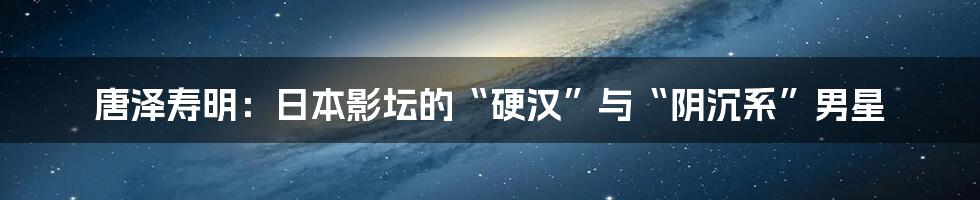 唐泽寿明：日本影坛的“硬汉”与“阴沉系”男星