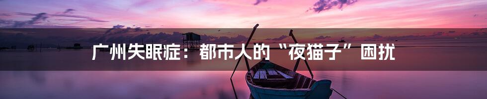 广州失眠症:都市人的“夜猫子”困扰