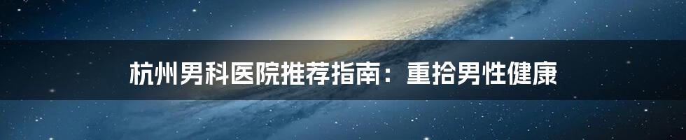 杭州男科医院推荐指南:重拾男性健康