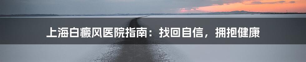 上海白癜风医院指南：找回自信，拥抱健康