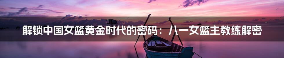 解锁中国女篮黄金时代的密码:八一女篮主教练解密