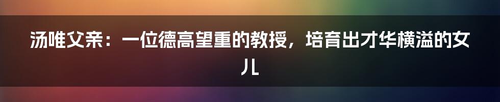 汤唯父亲:一位德高望重的教授,培育出才华横溢的女儿