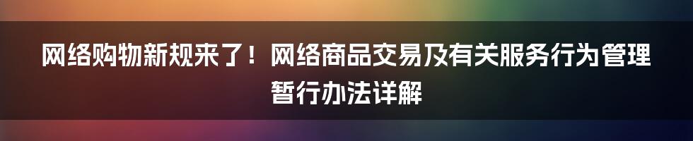 网络购物新规来了!网络商品交易及有关服务行为管理暂行办法详解