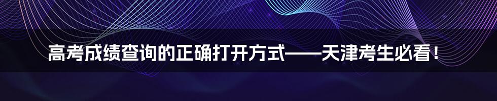 高考成绩查询的正确打开方式——天津考生必看!