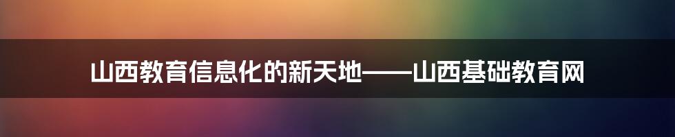 山西教育信息化的新天地——山西基础教育网