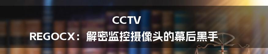CCTV REGOCX:解密监控摄像头的幕后黑手
