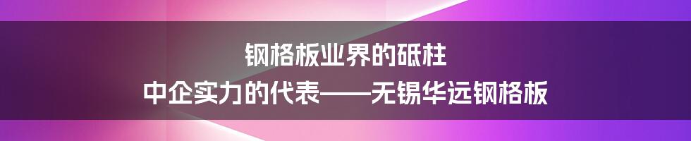 钢格板业界的砥柱 中企实力的代表——无锡华远钢格板