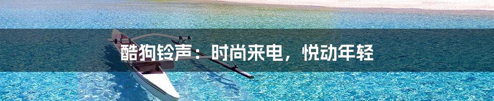 酷狗铃声:时尚来电,悦动年轻