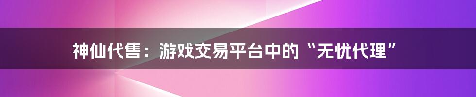 神仙代售:游戏交易平台中的“无忧代理”