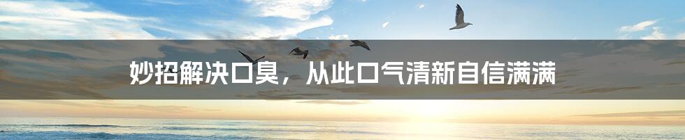 妙招解决口臭,从此口气清新自信满满