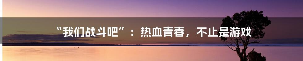 “我们战斗吧”:热血青春,不止是游戏