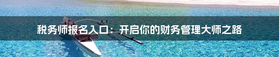 税务师报名入口:开启你的财务管理大师之路
