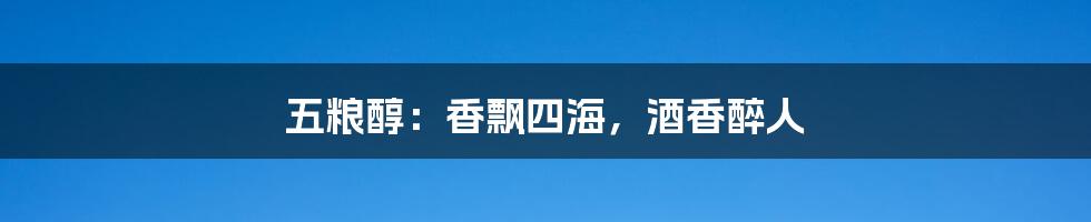 五粮醇:香飘四海,酒香醉人