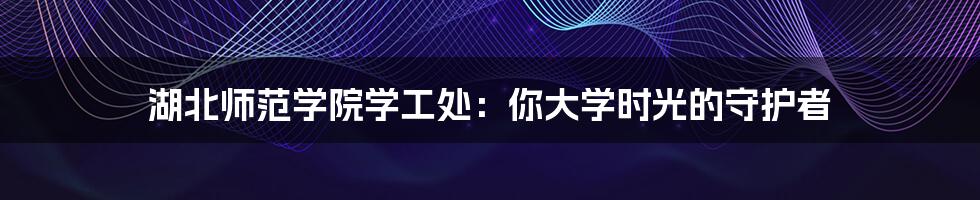 湖北师范学院学工处:你大学时光的守护者