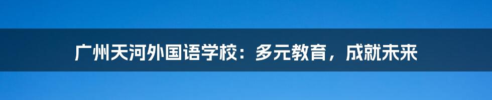 广州天河外国语学校:多元教育,成就未来