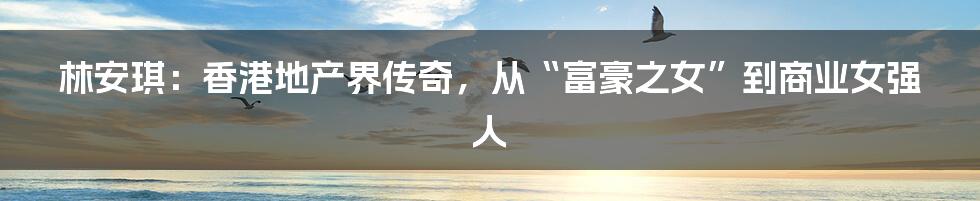 林安琪:香港地产界传奇,从“富豪之女”到商业女强人