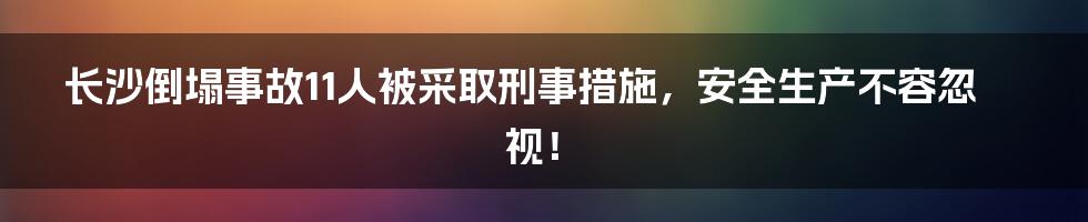 长沙倒塌事故11人被采取刑事措施,安全生产不容忽视!