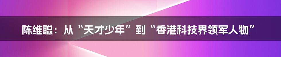 陈维聪:从“天才少年”到“香港科技界领军人物”