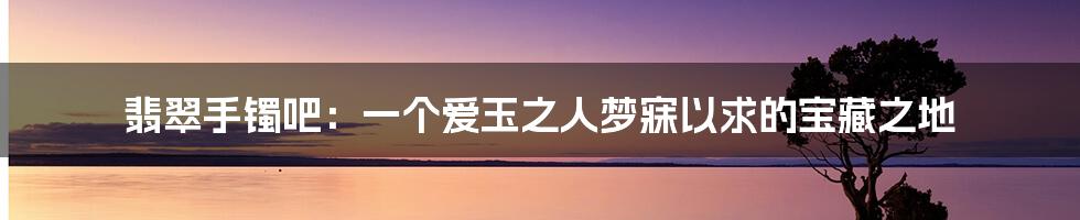 翡翠手镯吧:一个爱玉之人梦寐以求的宝藏之地