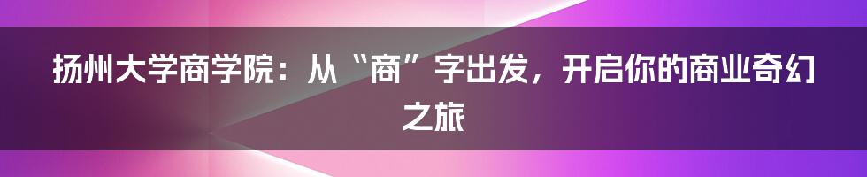 扬州大学商学院:从“商”字出发,开启你的商业奇幻之旅