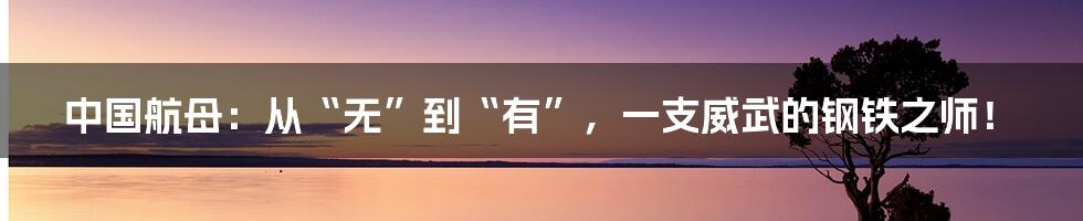 中国航母:从“无”到“有”,一支威武的钢铁之师!