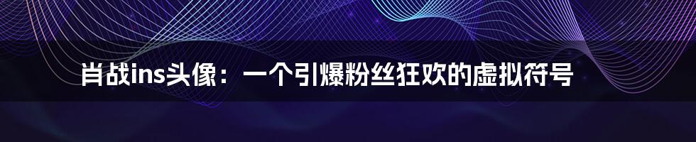 肖战ins头像:一个引爆粉丝狂欢的虚拟符号