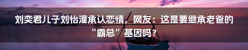 刘奕君儿子刘怡潼承认恋情,网友:这是要继承老爸的“霸总”基因吗?