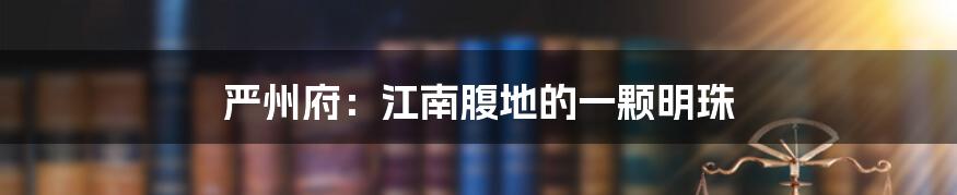严州府:江南腹地的一颗明珠