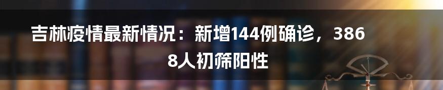 吉林疫情最新情况:新增144例确诊,3868人初筛阳性