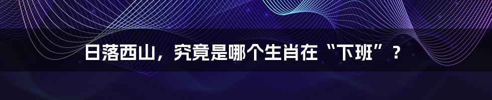 日落西山,究竟是哪个生肖在“下班”?