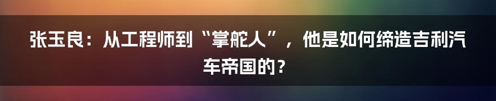 张玉良：从工程师到“掌舵人”，他是如何缔造吉利汽车帝国的？