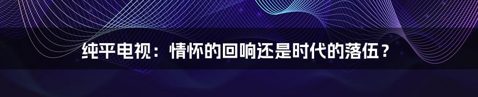 纯平电视:情怀的回响还是时代的落伍?