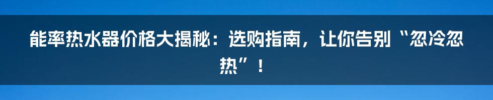 能率热水器价格大揭秘:选购指南,让你告别“忽冷忽热”!
