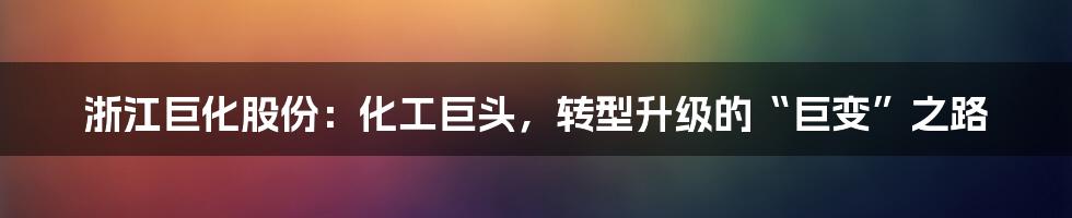 浙江巨化股份:化工巨头,转型升级的“巨变”之路