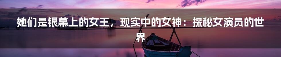 她们是银幕上的女王，现实中的女神：探秘女演员的世界