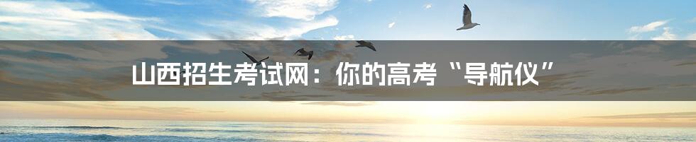 山西招生考试网:你的高考“导航仪”