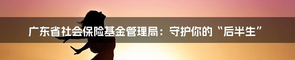 广东省社会保险基金管理局:守护你的“后半生”