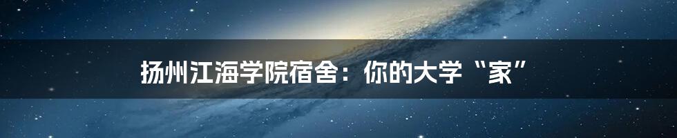 扬州江海学院宿舍：你的大学“家”
