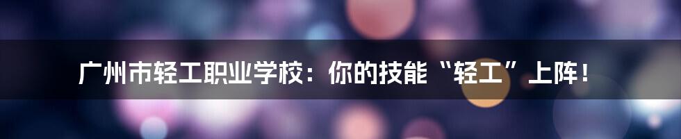 广州市轻工职业学校:你的技能“轻工”上阵!