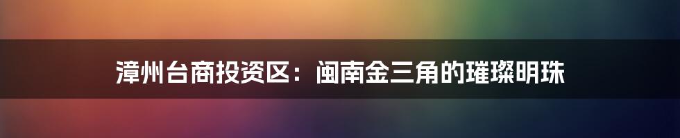 漳州台商投资区:闽南金三角的璀璨明珠