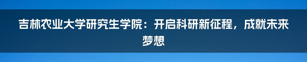 吉林农业大学研究生学院:开启科研新征程,成就未来梦想