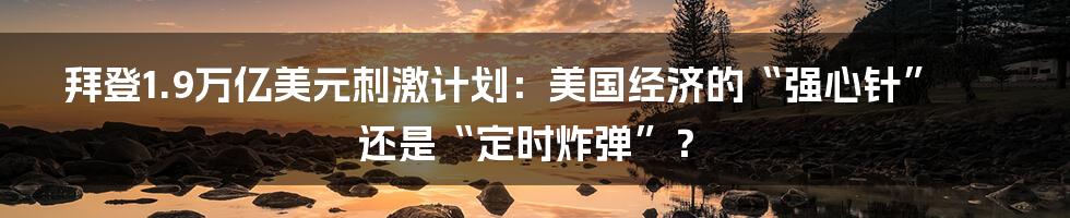 拜登1.9万亿美元刺激计划:美国经济的“强心针”还是“定时炸弹”?