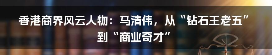 香港商界风云人物:马清伟,从“钻石王老五”到“商业奇才”