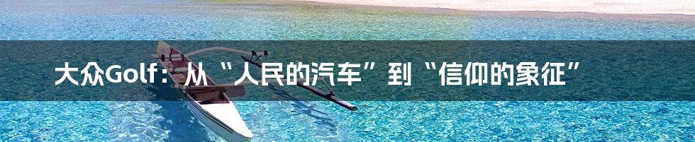 大众Golf:从“人民的汽车”到“信仰的象征”