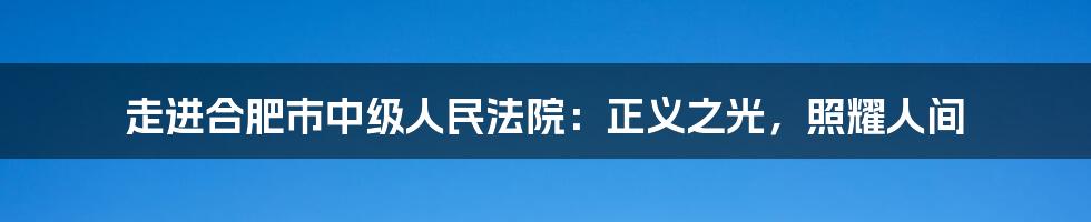 走进合肥市中级人民法院:正义之光,照耀人间