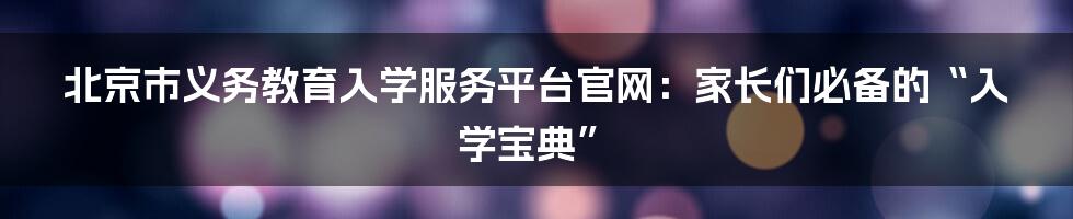 北京市义务教育入学服务平台官网:家长们必备的“入学宝典”