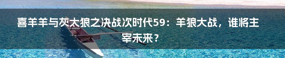 喜羊羊与灰太狼之决战次时代59:羊狼大战,谁将主宰未来?