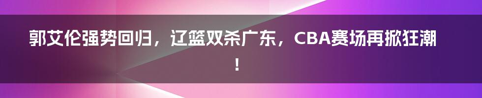 郭艾伦强势回归,辽篮双杀广东,CBA赛场再掀狂潮!
