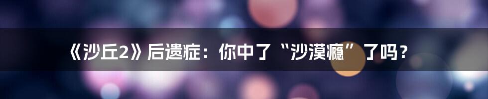 《沙丘2》后遗症：你中了“沙漠瘾”了吗？