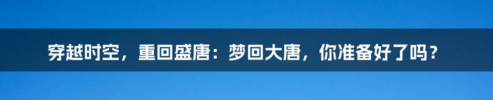穿越时空,重回盛唐:梦回大唐,你准备好了吗?